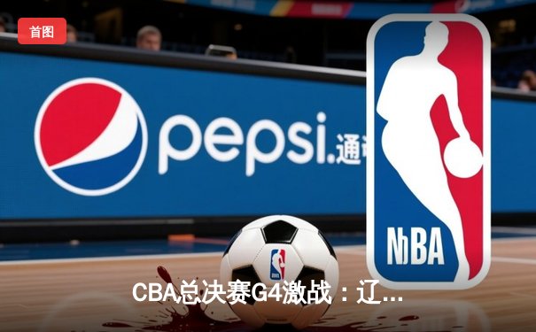 CBA总决赛G4激战：辽宁本钢逆转取胜，总分3-1斩获赛点