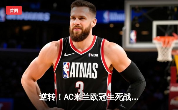 逆转！AC米兰欧冠生死战3-1力克巴黎，吉鲁传射建功莱奥破门