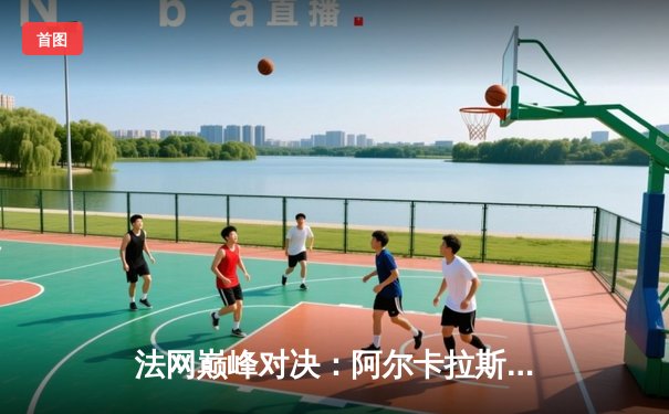 法网巅峰对决：阿尔卡拉斯鏖战五盘险胜辛纳，首夺火枪手杯创历史