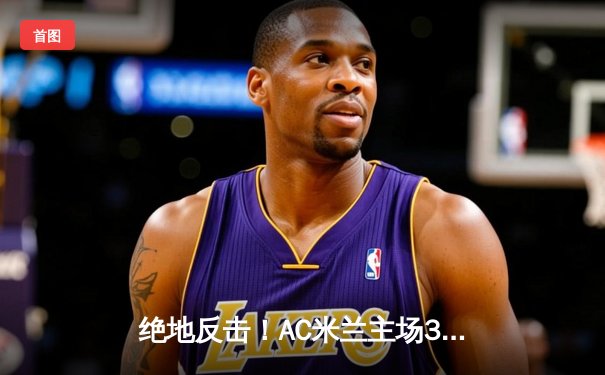 绝地反击！AC米兰主场3-2险胜国际米兰，莱奥传射建功主导米兰德比