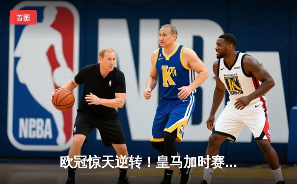 欧冠惊天逆转！皇马加时赛3-2淘汰拜仁，维尼修斯绝杀引爆伯纳乌