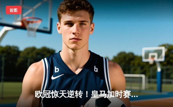 欧冠惊天逆转！皇马加时赛3-2淘汰拜仁，维尼修斯绝杀引爆伯纳乌